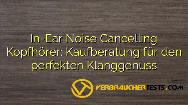 In-Ear Noise Cancelling Kopfhörer: Kaufberatung für den perfekten Klanggenuss