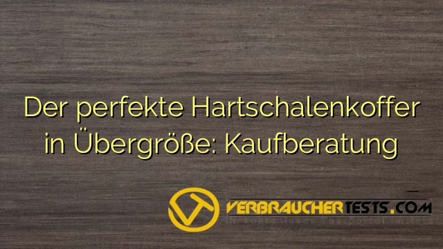 Der perfekte Hartschalenkoffer in Übergröße: Kaufberatung