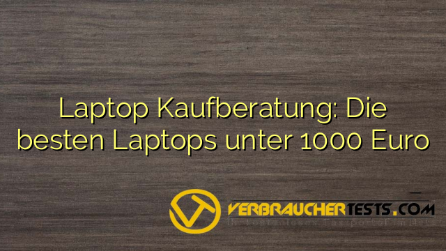 Laptop Kaufberatung: Die besten Laptops unter 1000 Euro