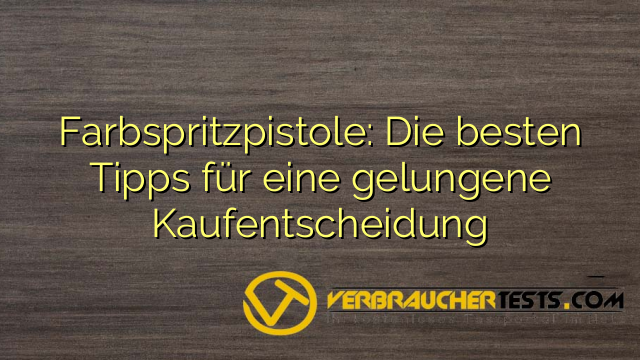 Farbspritzpistole: Die besten Tipps für eine gelungene Kaufentscheidung