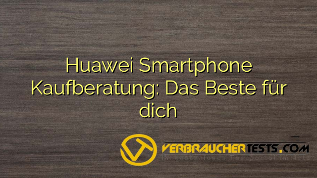 Huawei Smartphone Kaufberatung: Das Beste für dich